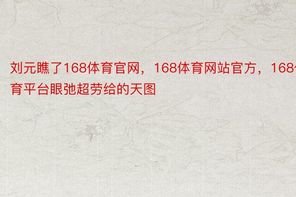 刘元瞧了168体育官网，168体育网站官方，168体育平台眼弛超劳给的天图