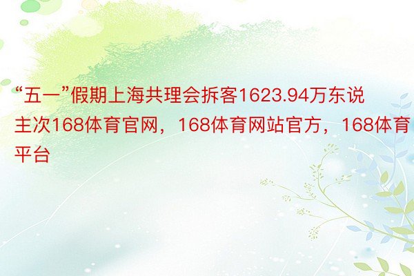 “五一”假期上海共理会拆客1623.94万东说主次168体育官网，168体育网站官方，168体育平台